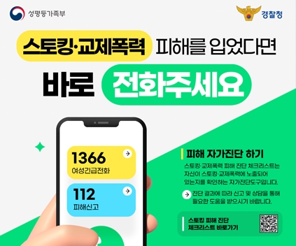 성평등가족부 / 경찰청
스토킹 교제폭력 피해를 입었다면 바로 전화주세요
1366 여성긴급전화 / 112 피해신고
피해 자가진단 하기
스토킹 교제폭력 피해 진단 체크리스트는 자신이 스토킹 교제폭력에 노출되어 있는지를 확인하는 자가진단도구입니다.
진단 결과에 따라 신고 및 상담을 통해 필요한 도움을 받으시기 바랍니다.
스토킹 피해진단 체크리스트 바로가기 (이 QR 코드는 스토킹 피해진단 체크리스트(https://www.stop.or.kr/home/kor/M987991410/contents.do)으로 연결됩니다)
(새창열림)